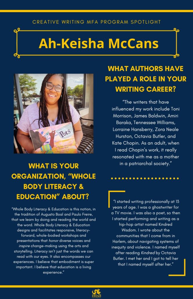 A blue background with yellow headers around the text.  The Drexel University logo is at the bottom. The headings are in yellow and regular text is in white. The photos are black and white. A photo of Ah-Keisha McCans, outside smiling in a grey t-shirt and holding her book, is on the left. She has long brown hair. The text reads, "What authors have played a role in your writing career? 
‘The writers that have influenced my work include Toni Morrison, James Baldwin, Amiri Baraka, Tennessee Williams, Lorraine Hansberry, Zora Neale Hurston, Octavia Butler, and Kate Chopin. As an adult, when I read Chopin’s work, it really resonated with me as a mother in a patriarchal society.’
What is your organization, “Whole Body Literacy & Education” About? 
‘Whole Body Literacy & Education is this notion, in the tradition of Augusto Boal and Paulo Freire, that we learn by doing and reading the world and the word. Whole Body Literacy & Education designs and facilitates responsive, literacy-forward, whole-bodied workshops and presentations that honor diverse voices and inspire change-making using the arts and storytelling. Literacy isn’t just the words we can read with our eyes. It also encompasses our experiences. I believe that embodiment is super important. I believe that education is a living experience.’

‘I started writing professionally at 13 years of age. I was a ghostwriter for a TV movie. I was also a poet, so then I started performing and writing as a hip-hop artist named Kindred Wisdom. I wrote about the communities that I come from in Harlem, about navigating systems of inequity and violence. I named myself after reading Kindred by Octavia Butler. I met her and I got to tell her that I named myself after her.’’