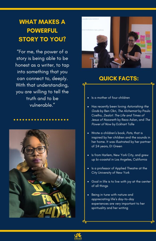 The same background and style. The Drexel University logo is at the bottom. A photo of Ah-Keisha, smiling and wearing a black t-shirt and blue jeans, in the midst of one of her workshops, is in the top right. In the bottom left is a selfie of Ah-Keisha, wearing a “Do it for the culture” sweatshirt. The text reads, “What makes a powerful story to you? 
‘For me, the power of a story is being able to be honest as a writer, to tap into something that you can connect to, deeply. With that understanding, you are willing to tell the truth and to be vulnerable.’
Quick Facts:
Is a mother of four children 
Has recently been loving Astonishing the Gods by Ben Okri, The Alchemist by Paulo Coelho, Zealot: The Life and Times of Jesus of Nazareth by Reza Aslan, and The Power of Now by Eckhart Tolle 
Wrote a children’s book, Pots, that is inspired by her children and the sounds in her home. It was illustrated by her partner of 24 years, Et Green 
Is from Harlem, New York City, and grew up bi-coastal in Los Angeles, California 
Is a professor of Applied Theatre at the City University of New York
Goal in life is to live with joy at the center of all things 
Being in tune with nature and appreciating life’s day-to-day experiences are very important to her spirituality and her writing”
