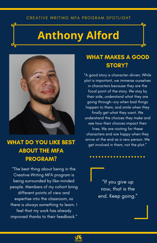 A blue background with yellow headers around the text. The Drexel University logo is at the bottom. The headings are in yellow and regular text is in white. A photo of Anthony Alford, smiling in a grey shirt and black blazer is on the left. He has a shaved haircut. The text reads, "Creative Writing MFA Program Spotlight
Anthony Alford
What makes a Good Story? 
"A good story is character-driven. While plot is important, we immerse ourselves in characters because they are the focal point of the story. We stay by their side, understand what they are going through—cry when bad things happen to them, and smile when they finally get what they want. We understand the choices they make and see how their choices impact their lives. We are rooting for these characters and are happy when they arrive at the end as a new person. We get involved in them, not the plot.”
What Do You Like Best About the MFA Program? 
“The best thing about being in the Creative Writing MFA program is being surrounded by like-minded people. Members of my cohort bring different points of view and expertise into the classroom, so there is always something to learn. I feel that my work has already improved thanks to their feedback.“
"If you give up now, that is the end. Keep going." 