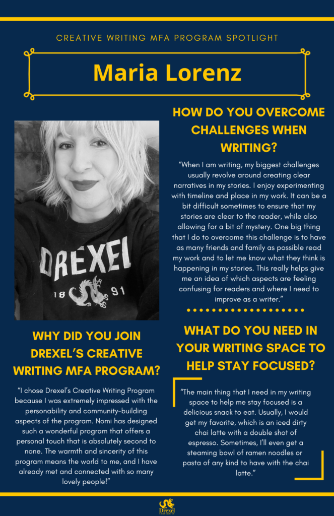A blue background with yellow headers around the text.  The Drexel University logo is at the bottom. The headings are in yellow and regular text is in white. The photos are black and white. A photo of Maria Lorenz, smiling in a drexel shirt, is on the left. They have short hair. The text reads, "How do you overcome challenges when writing? 
'When I am writing, my biggest challenges usually revolve around creating clear narratives in my stories. I enjoy experimenting with timeline and place in my work. It can be a bit difficult sometimes to ensure that my stories are clear to the reader, while also allowing for a bit of mystery. One big thing that I do to overcome this challenge is to have as many friends and family as possible read my work and to let me know what they think is happening in my stories. This really helps give me an idea of which aspects are feeling confusing for readers and where I need to improve as a writer.' 
Why did you join Drexel's creative writing MFA program? 
'I chose Drexel’s Creative Writing Program because I was extremely impressed with the personability and community-building aspects of the program. Nomi has designed such a wonderful program that offers a personal touch that is absolutely second to none. The warmth and sincerity of this program means the world to me, and I have already met and connected with so many lovely people!'
What do you need in your writing space to help stay focused? 
'The main thing that I need in my writing space to help me stay focused is a delicious snack to eat. Usually, I would get my favorite, which is an iced dirty chai latte with a double shot of espresso. Sometimes, I’ll even get a steaming bowl of ramen noodles or  pasta of any kind to have with the chai latte.'"