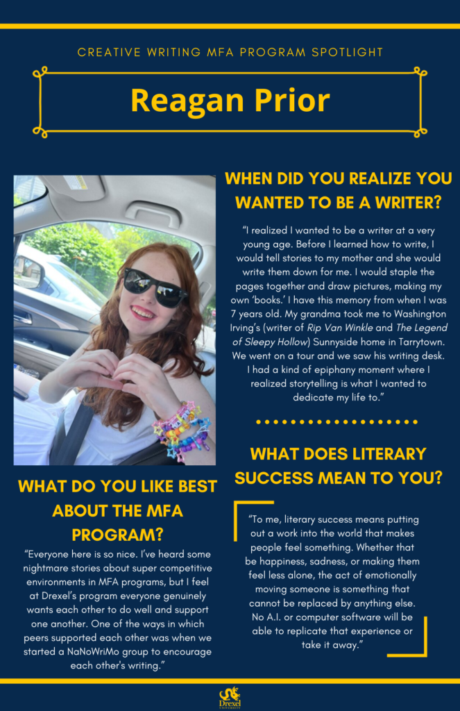 A blue background with yellow headers around the text. The headings are in yellow and regular text is in white.  The Drexel University logo is at the bottom. A photo of Reagan Prior, smiling in the car, wearing a white dress, black sunglasses, and multicolored friendship bracelets, is on the left. She has ginger hair. The text reads, "When did you realize you wanted to be a writer?
'I realized I wanted to be a writer at a very young age. Before I learned how to write, I would tell stories to my mother and she would write them down for me. I would staple the pages together and draw pictures, making my own ‘books.’ I have this memory from when I was 7 years old. My grandma took me to Washington Irving’s (writer of Rip Van Winkle and The Legend of Sleepy Hollow) Sunnyside home in Tarrytown. We went on a tour and we saw his writing desk. I had a kind of epiphany moment where I realized storytelling is what I wanted to dedicate my life to.'
What do you like best about the MFA program? 
'Everyone here is so nice. I’ve heard some nightmare stories about super competitive environments in MFA programs, but I feel at Drexel’s program everyone genuinely wants each other to do well and support one another. One of the ways in which peers supported each other was when we started a NaNoWriMo group to encourage each other's writing.'
What does literary success mean to you? 
'To me, literary success means putting out a work into the world that makes people feel something. Whether that be happiness, sadness, or making them feel less alone, the act of emotionally moving someone is something that cannot be replaced by anything else. No A.I. or computer software will be able to replicate that experience or take it away.'"