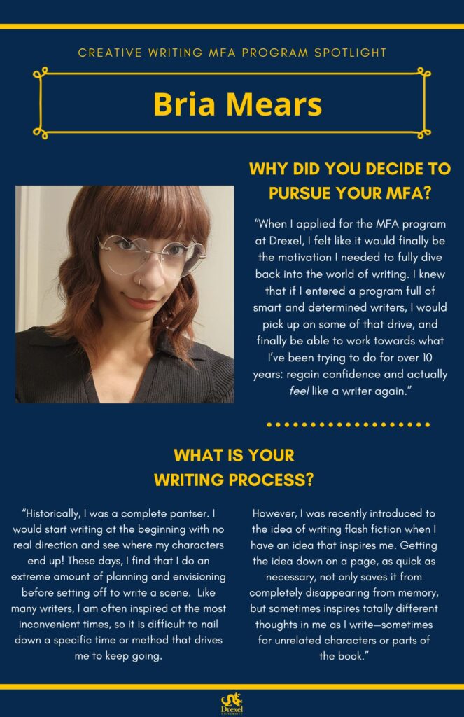 A blue background with yellow headers around the text. The Drexel University logo is at the bottom. The headings are in yellow and the regular text is in white. The photos are black and white. A selfie of Bria Mears, smiling with heart-shaped glasses and a black blazer, is on the left. She has short auburn hair. The text reads, "Why did you decide to pursue your MFA? 
‘When I applied for the MFA program at Drexel, I felt like it would finally be the motivation I needed to fully dive back into the world of writing. I knew that if I entered a program full of smart and determined writers, I would pick up on some of that drive, and finally be able to work towards what I’ve been trying to do for over 10 years: regain confidence and actually feel like a writer again.’
What is your writing process?
‘Historically, I was a complete pantser. I would start writing at the beginning with no real direction and see where my characters end up! These days, I find that I do an extreme amount of planning and envisioning before setting off to write a scene. Like many writers, I am often inspired at the most inconvenient times, so it is difficult to nail down a specific time or method that drives me to keep going. However, I was recently introduced to the idea of writing flash fiction when I have an idea that inspires me. Getting the idea down on a page, as quick as necessary, not only saves it from completely disappearing from memory, but sometimes inspires totally different thoughts in me as I write—sometimes for unrelated characters or parts of the book.’”