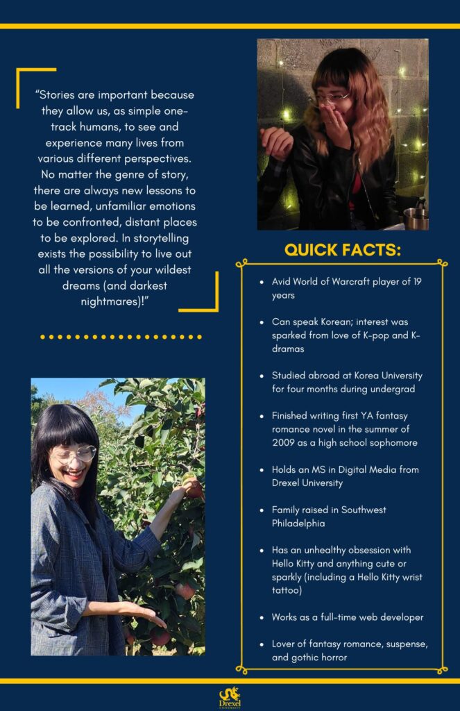 The same background and style as the first. The Drexel University logo is at the bottom. A photo of Bria, smiling with a hand over her mouth, wearing a black leather jacket, red shirt, and black jeans, is in the top right. In the bottom left is a photo of Bria, with black hair, smiling outside while picking apples, and wearing heart-shaped glasses, and a grey and white checkered blazer. The text reads, “‘Stories are important because they allow us, as simple one-track humans, to see and experience many lives from various different perspectives. No matter the genre of story, there are always new lessons to be learned, unfamiliar emotions to be confronted, distant places to be explored. In storytelling exists the possibility to live out all the versions of your wildest dreams (and darkest nightmares)!’

Quick Facts: 
Avid World of Warcraft player of 19 years
Can speak Korean; interest was sparked from love of K-pop and K-dramas
Studied abroad at Korea University for four months during undergrad
Finished writing first YA fantasy romance novel in the summer of 2009 as a high school sophomore
Holds an MS in Digital Media from Drexel University
Family raised in Southwest Philadelphia
Has an unhealthy obsession with Hello Kitty and anything cute or sparkly (including a Hello Kitty wrist tattoo)
Works as a full-time web developer
Lover of fantasy romance, suspense, and gothic horror"