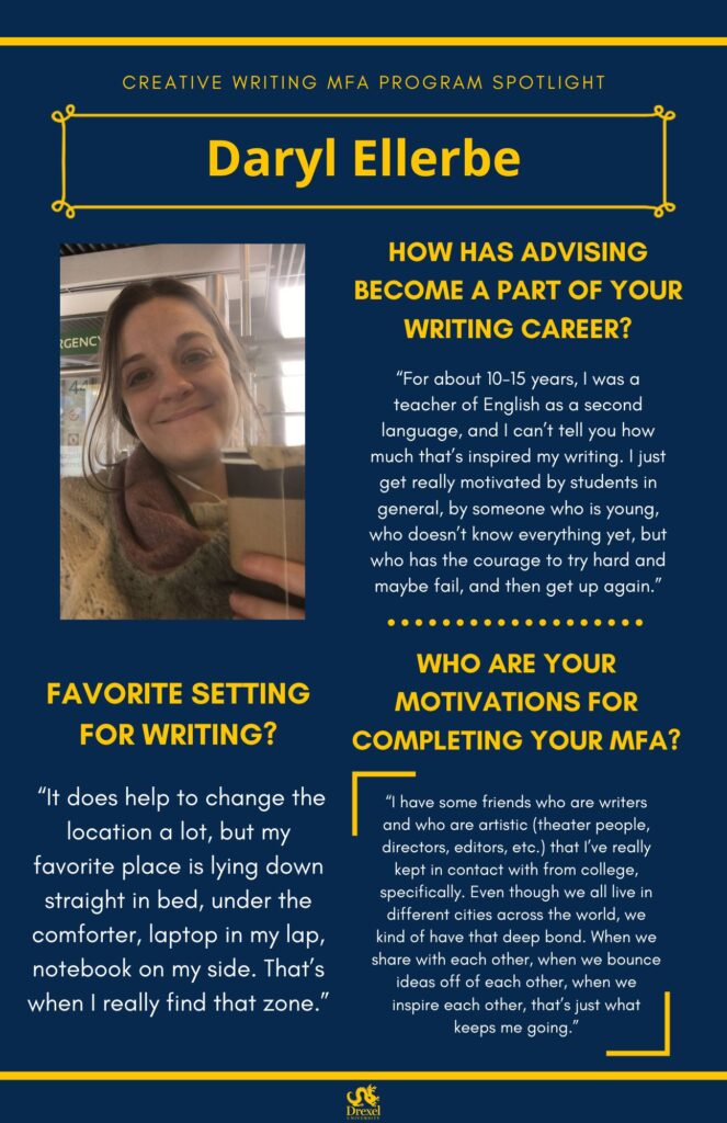 A blue background with yellow headers around the text. The Drexel University logo is at the bottom. The headings are in yellow and the regular text is in white. A photo of Daryl Ellerbe is on the left, she is smiling and holding a cup of tea. She has brunette hair and is wearing a tan sweater and red-green scarf. The text reads, “How has advising become a part of your writing career?
‘For about 10-15 years, I was a teacher of English as a second language, and I can’t tell you how much that’s inspired my writing. I just get really motivated by students in general, by someone who is young, who doesn’t know everything yet, but who has the courage to try hard and maybe fail, and then get up again.’
Favorite Setting for Writing?
‘It does help to change the location a lot, but my favorite place is lying down straight in bed, under the comforter, laptop in my lap, notebook on my side. That’s when I really find that zone.”
Who are your motivations for completing your MFA?
‘I have some friends who are writers and who are artistic (theater people, directors, editors, etc.) that I’ve really kept in contact with from college, specifically. Even though we all live in different cities across the world, we kind of have that deep bond. When we share with each other, when we bounce ideas off of each other, when we inspire each other, that’s just what keeps me going.’”