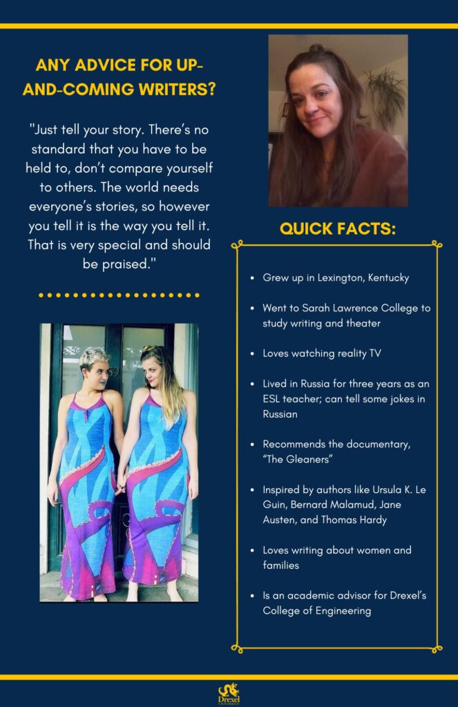 The same background and style as the first. The Drexel University logo is at the bottom. A photo of Daryl is on the right, she is smiling in a brown-red sweater. On the bottom left is another photo of Daryl and another person, smiling at each other and wearing matching blue, pink, and purple dresses. The text reads, “Any advice for up-and-coming writers?
‘Just tell your story. There’s no standard that you have to be held to, don’t compare yourself to others. The world needs everyone’s stories, so however you tell it is the way you tell it. That is very special and should be praised.’
Quick Facts: 
Grew up in Lexington, Kentucky
Went to Sarah Lawrence College to study writing and theater
Loves watching reality TV
Lived in Russia for three years as an ESL teacher; can tell some jokes in Russian
Recommends the documentary, “The Gleaners”
Inspired by authors like Ursula K. Le Guin, Bernard Malamud, Jane Austen, and Thomas Hardy
Loves writing about women and families
Is an academic advisor for Drexel’s College of Engineering”