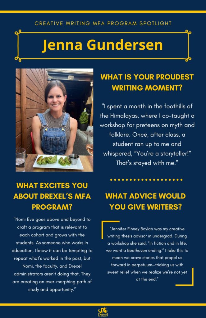 A blue background with yellow headers around the text. The Drexel University logo is at the bottom. The headings are in yellow and the regular text is in white. A photo of Jenna Gunderson is on the left. She is at an outdoor restaurant, smiling in blue overalls and a black-and-white striped sleeveless top. Her brunette hair is in a ponytail. The text reads, “What is your proudest writing moment? 
‘I spent a month in the foothills of the Himalayas, where I co-taught a workshop for preteens on myth and folklore. Once, after class, a student ran up to me and whispered, “You’re a storyteller!” That’s stayed with me.’
What excites you about Drexel’s MFA program? 
‘Nomi Eve goes above and beyond to craft a program that is relevant to each cohort and grows with the students. As someone who works in education, I know it can be tempting to repeat what’s worked in the past, but Nomi, the faculty, and Drexel administrators aren’t doing that. They are creating an ever-morphing path of study and opportunity.’
What advice would you give writers? 
‘Jennifer Finney Boylan was my creative writing thesis advisor in undergrad. During a workshop she said, “In fiction and in life, we want a Beethoven ending.” I take this to mean we crave stories that propel us forward in perpetuum—tricking us with sweet relief when we realize we’re not yet at the end.’”