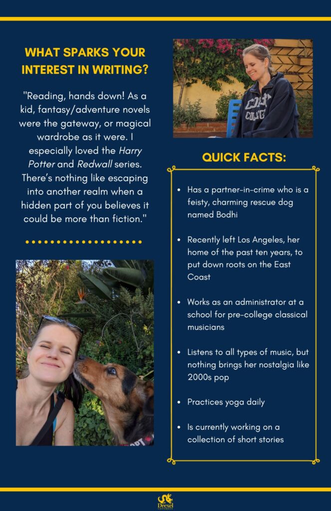 The same background and style as the first. The Drexel University logo is at the bottom. A photo of Jenna is on the right, she is smiling outside around flowers and is wearing a navy blue Colby College quarter-zip hoodie. In the bottom left is a selfie of Jenna, wearing a black tank top and sunglasses on her head, smiling outside around flowers, with her dog looking up at her. The text reads, “What sparks your interest in writing? 
‘Reading, hands down! As a kid, fantasy/adventure novels were the gateway, or magical wardrobe as it were. I especially loved the Harry Potter and Redwall series. There’s nothing like escaping into another realm when a hidden part of you believes it could be more than fiction.’

Quick Facts: 
Has a partner-in-crime who is a feisty, charming rescue dog named Bodhi
Recently left Los Angeles, her home of the past ten years, to put down roots on the East Coast
Works as an administrator at a school for pre-college classical musicians
Listens to all types of music, but nothing brings her nostalgia like 2000s pop
Practices yoga daily
Is currently working on a collection of short stories”