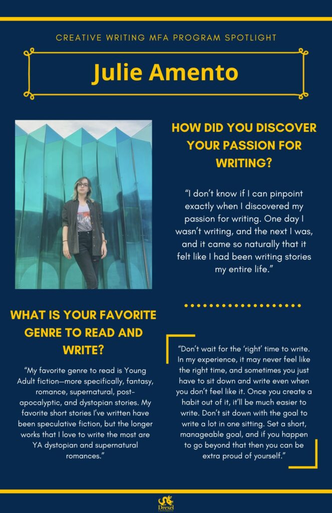 A blue background with yellow headers around the text. The Drexel University logo is at the bottom. The headings are in yellow and the regular text is in white. A photo of Julie Amento is on the left. She is standing in front of a teal backdrop, wearing a dark button-up with a graphic t-shirt and black ripped jeans. She has glasses, and blonde and brunette hair. The text reads, “How did you discover your passion for writing? 
‘I don’t know if I can pinpoint exactly when I discovered my passion for writing. One day I wasn’t writing, and the next I was, and it came so naturally that it felt like I had been writing stories my entire life.’
What is your favorite genre to read and write? 
‘My favorite genre to read is Young Adult fiction—more specifically, fantasy, romance, supernatural, post-apocalyptic, and dystopian stories. My favorite short stories I’ve written have been speculative fiction, but the longer works that I love to write the most are YA dystopian and supernatural romances.’
(a quote with no question attached to it) 
“Don’t wait for the ‘right’ time to write. In my experience, it may never feel like the right time, and sometimes you just have to sit down and write even when you don’t feel like it. Once you create a habit out of it, it’ll be much easier to write. Don’t sit down with the goal to write a lot in one sitting. Set a short, manageable goal, and if you happen to go beyond that then you can be extra proud of yourself.”