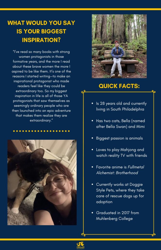 The same background and style as the first. The Drexel University logo is at the bottom. A photo of Julie is in the top right. She is smiling in the woods, wearing a purple and orange jacket, gray pants, and a pink-red hat. In the bottom left is a selfie of Julie smiling with a black, orange, and white cat. She is wearing a black t-shirt. The text reads, “What would you say is your biggest inspiration? 
‘I’ve read so many books with strong women protagonists in those formative years, and the more I read about these brave women the more I aspired to be like them. It’s one of the reasons I started writing—to make an inspirational protagonist who made readers feel like they could be extraordinary too. So my biggest inspiration in life is all of those YA protagonists that saw themselves as seemingly ordinary people who are then launched into an epic adventure that makes them realize they are extraordinary.’

Quick Facts: 
Is 28 years old and currently living in South Philadelphia 
Has two cats, Bella (named after Bella Swan) and Mimi 
Biggest passion is animals 
Loves to play Mahjong and watch reality TV with friends 
Favorite anime is Fullmetal Alchemist: Brotherhood 
Currently works at Doggie Style Pets, where they take care of rescue dogs up for adoption 
Graduated in 2017 from Muhlenberg College”