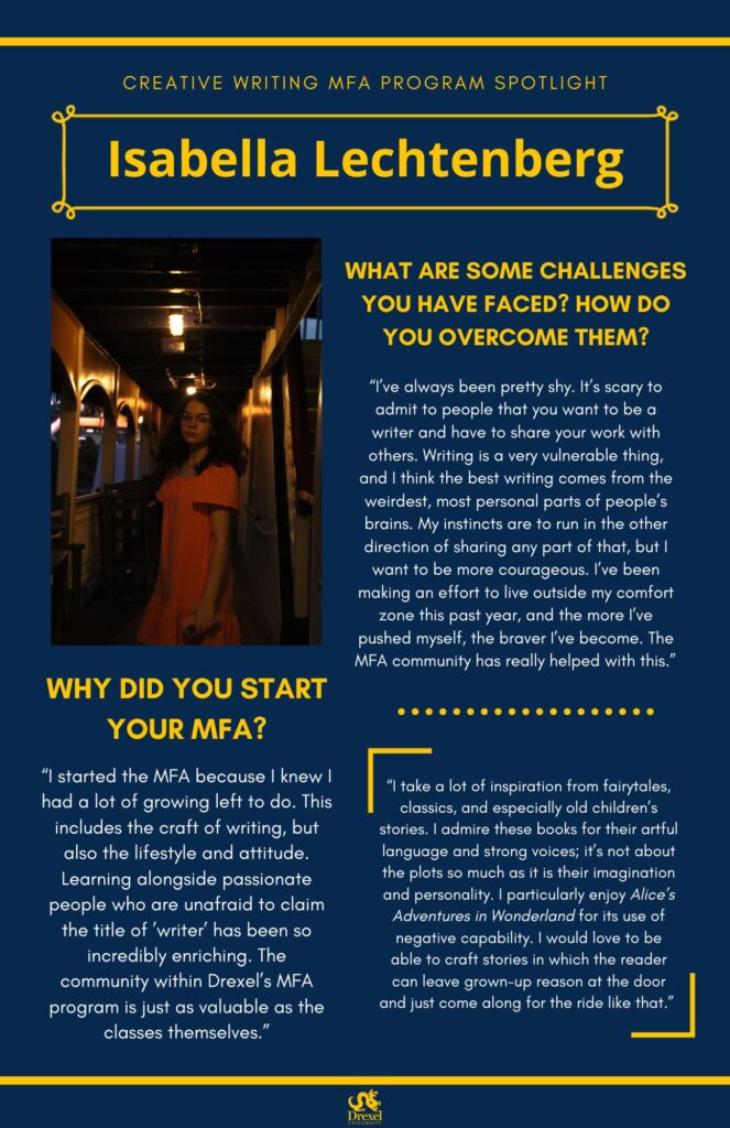 A blue background with yellow headers around the text. The Drexel University logo is at the bottom. The headings are in yellow and the regular text is in white. A photo of Isabella is on the left, she is in a fancy-looking hall with dim lighting, wearing a pink dress. She has mid-length brunette hair and glasses on. The text reads, “What are some challenges you have faced? How do you overcome them?
‘I’ve always been pretty shy. It’s scary to admit to people that you want to be a writer and have to share your work with others. Writing is a very vulnerable thing, and I think the best writing comes from the weirdest, most personal parts of people’s brains. My instincts are to run in the other direction of sharing any part of that, but I want to be more courageous. I’ve been making an effort to live outside my comfort zone this past year, and the more I’ve pushed myself, the braver I’ve become. The MFA community has really helped with this.’
Why did you start your MFA?
‘I started the MFA because I knew I had a lot of growing left to do. This includes the craft of writing, but also the lifestyle and attitude. Learning alongside passionate people who are unafraid to claim the title of ’writer’ has been so incredibly enriching. The community within Drexel’s MFA program is just as valuable as the classes themselves.’
‘I take a lot of inspiration from fairytales, classics, and especially old children’s stories. I admire these books for their artful language and strong voices; it’s not about the plots so much as it is their imagination and personality. I particularly enjoy Alice’s Adventures in Wonderland for its use of negative capability. I would love to be able to craft stories in which the reader can leave grown-up reason at the door and just come along for the ride like that.’”