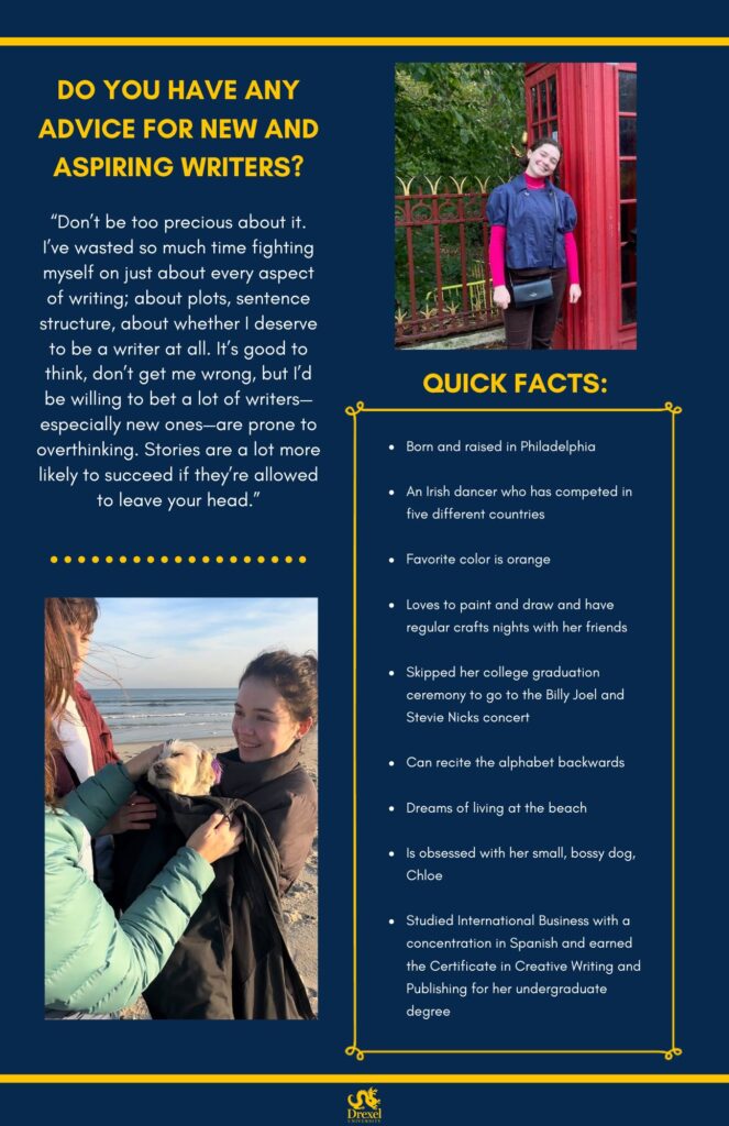 The same background and style as the first. The Drexel University logo is at the bottom. A photo of Isabella is in the top right. She is smiling in front of a red telephone booth, wearing a pink shirt under a blue jacket, with dark brown pants and a black purse. In the bottom left is another photo of Isabella, smiling on the beach and holding a white dog, wrapped up in her coat. The text reads, “Do you have any advice for new and aspiring writers?
‘Don’t be too precious about it. I’ve wasted so much time fighting myself on just about every aspect of writing; about plots, sentence structure, about whether I deserve to be a writer at all. It’s good to think, don’t get me wrong, but I’d be willing to bet a lot of writers—especially new ones—are prone to overthinking. Stories are a lot more likely to succeed if they’re allowed to leave your head.’

Quick Facts: 
Born and raised in Philadelphia 
An Irish dancer who has competed in five different countries 
Favorite color is orange Loves to paint and draw and have regular crafts nights with her friends 
Skipped her college graduation ceremony to go to the Billy Joel and Stevie Nicks concert
Can recite the alphabet backwards
Dreams of living at the beach 
Is obsessed with her small, bossy dog, Chloe 
Studied International Business with a concentration in Spanish and earned the Certificate in Creative Writing and Publishing for her undergraduate degree”