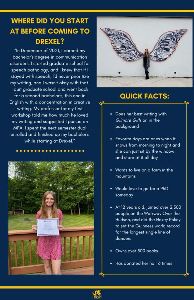 The same background and style as the first. The Drexel University logo is at the bottom. On the top right is a photo of Kelly, smiling outside in between 2 big butterfly wings. Her hair is a little long, and she is wearing a grey cardigan over a black shirt, blue jeans, and black boots. On the bottom left, Kelly is smiling outside on a deck. Her hair is a little long, and she is wearing a silve necklace and a pink floral dress. She is holding her diploma from State University of New York at New Paltz. The text reads, “Where did you start at before coming to Drexel?
‘In December of 2021, I earned my bachelor's degree in communication disorders. I started graduate school for speech pathology, and I knew that if I stayed with speech, I'd never prioritize my writing, and I wasn't okay with that. I quit graduate school and went back for a second bachelor's, this one in English with a concentration in creative writing. My professor for my first workshop told me how much he loved my writing and suggested I pursue an MFA. I spent the next semester dual enrolled and finished up my bachelor's while starting at Drexel.’

Quick Facts:
Does her best writing with Gilmore Girls on in the background 
Favorite days are ones when it snows from morning to night and she can just sit by the window and stare at it all day 
Wants to live on a farm in the mountains
Would love to go for a PhD someday 
At 12 years old, joined over 2,500 people on the Walkway Over the Hudson, and did the Hokey Pokey to set the Guinness world record for the longest single line of dancers
Owns over 500 books 
Has donated her hair 6 times”