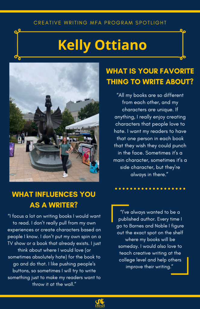 A blue background with yellow headers around the text. The Drexel University logo is at the bottom. The headings are in yellow and the regular text is in white. The top heading reads, “Creative Writing MFA Program Spotlight
Kelly Ottiano” On the left is a photo of Kelly smiling and standing next to the Drexel Mario statue. She has shoulder-length light brown hair, and is wearing a teal t-shirt, black pants, and white sneakers. The text reads, “What is your favorite thing to write about?
‘All my books are so different from each other, and my characters are unique. If anything, I really enjoy creating characters that people love to hate. I want my readers to have that one person in each book that they wish they could punch in the face. Sometimes it's a main character, sometimes it's a side character, but they're always in there.’
What Influences You as a Writer?
‘I focus a lot on writing books I would want to read. I don’t really pull from my own experiences or create characters based on people I know. I don’t put my own spin on a TV show or a book that already exists. I just think about where I would love (or sometimes absolutely hate) for the book to go and do that. I like pushing people's buttons, so sometimes I will try to write something just to make my readers want to throw it at the wall.’
‘I’ve always wanted to be a published author. Every time I go to Barnes and Noble I figure out the exact spot on the shelf where my books will be someday. I would also love to teach creative writing at the college level and help others improve their writing.’