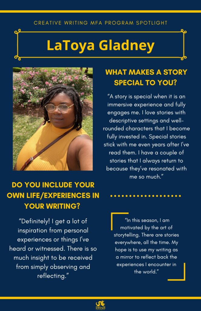 A blue background with yellow headers around the text. The Drexel University logo is at the bottom. The headings are in yellow and the regular text is in white. A selfie of LaToya is on the left. She is smiling outside, around pink flower bushes, wearing her mid-length dark brown hair down. She has a septum piercing, white glasses, and is wearing a yellow mock-neck tank top with a brown purse strap across it. The text reads, “What makes a story special to you?
‘A story is special when it is an immersive experience and fully engages me. I love stories with descriptive settings and well-rounded characters that I become fully invested in. Special stories stick with me even years after I’ve read them. I have a couple of stories that I always return to because they’ve resonated with me so much.’
Do you include your own life/experiences in your writing?
‘Definitely! I get a lot of inspiration from personal experiences or things I’ve heard or witnessed. There is so much insight to be received from simply observing and reflecting.’
‘In this season, I am motivated by the art of storytelling. There are stories everywhere, all the time. My hope is to use my writing as a mirror to reflect back the experiences I encounter in the world.’"