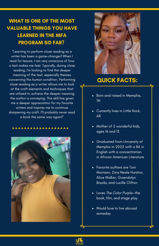 The same background and style as the first. The Drexel University logo is at the bottom. A selfie of LaToya is on the top right. She is smiling inside a restaurant. She has her hair up with a few pieces down, and is not wearing glasses. She has a gold necklace on and a grey and white striped shirt. In the bottom left is a selfie of LaToya, smiling inside a restaurant. Her hair is down and she is wearing a yellow mock-neck tank top. The text reads, “What is one of the most valuable things you have learned in the MFA program so far? 
‘Learning to perform close reading as a writer has been a game-changer! When I read for leisure, I am very conscious of how a text makes me feel. Typically, during close reading, I'm looking to find the deeper meaning of the text, especially themes concerning the human condition. Performing close reading as a writer allows me to look at the craft elements and techniques that are utilized to achieve the deeper meaning the author is conveying. This skill has given me a deeper appreciation for my favorite writers and inspires me to continue sharpening my craft. I’ll probably never read a book the same way again!’

Quick Facts:
Born and raised in Memphis, TN
Currently lives in Little Rock, AR
Mother of 2 wonderful kids, ages 16 and 13
Graduated from University of Memphis in 2022 with a BA in English with a concentration in African American Literature
Favorite authors are Toni Morrison, Zora Neale Hurston, Alice Walker, Gwendolyn Brooks, and Lucille Clifton
Loves The Color Purple—the book, film, and stage play
Would love to live abroad someday”