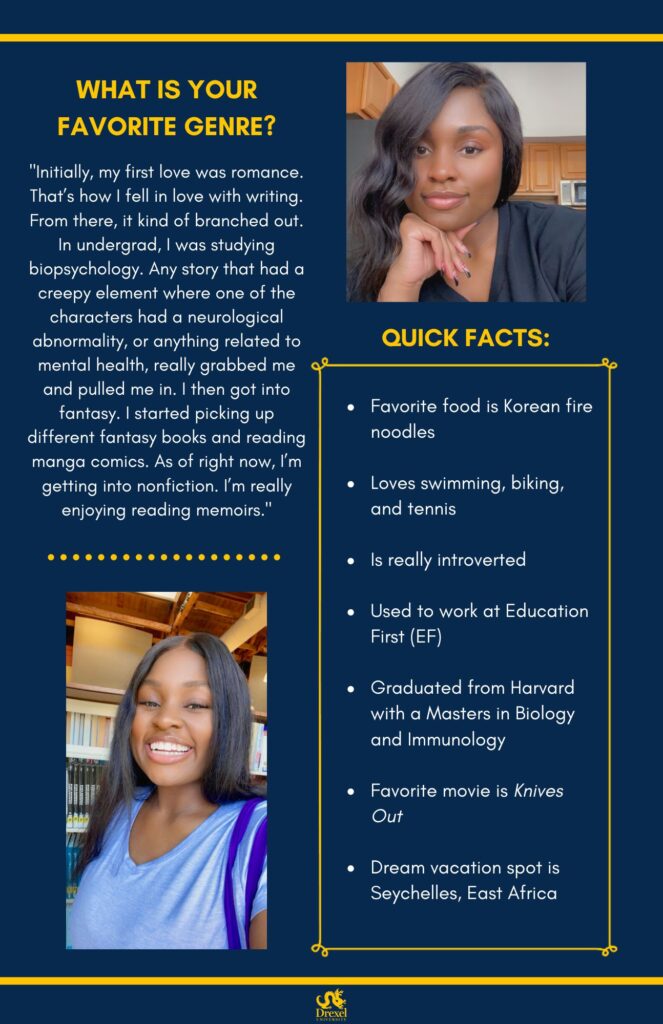 The same background and style as the first. The Drexel University logo is at the bottom. On the top right is a selfie of Jasmine smiling in a kitchen, wearing a black shirt, with red and black painted nails. On the bottom left is a selfie of Jasmine smiling in a library, wearing a light blue shirt and a dark blue bag. The text reads, “What is your favorite genre?
‘Initially, my first love was romance. That’s how I fell in love with writing. From there, it kind of branched out. In undergrad, I was studying biopsychology. Any story that had a creepy element where one of the characters had a neurological abnormality, or anything related to mental health, really grabbed me and pulled me in. I then got into fantasy. I started picking up different fantasy books and reading manga comics. As of right now, I’m getting into nonfiction. I’m really enjoying reading memoirs.’

Quick Facts:
Favorite food is Korean fire noodles
Loves swimming, biking, and tennis
Is really introverted
Used to work at Education First (EF)
Graduated from Harvard with a Masters in Biology and Immunology
Favorite movie is Knives Out
Dream vacation spot is Seychelles, East Africa”