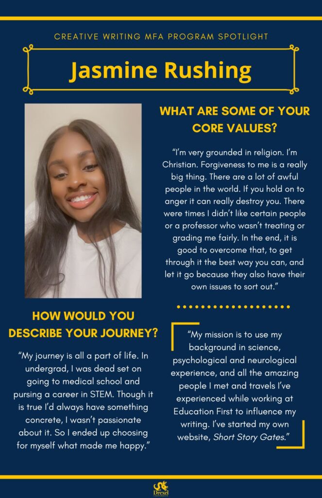 A blue background with yellow headers around the text. The Drexel University logo is at the bottom. The headings are in yellow and the regular text is in white. On the left is a selfie of Jasmine smiling with a white backdrop. She has long dark brown hair and is wearing a white shirt. The text reads, “What are some of your core values?
‘I’m very grounded in religion. I’m Christian. Forgiveness to me is a really big thing. There are a lot of awful people in the world. If you hold on to anger it can really destroy you. There were times I didn’t like certain people or a professor who wasn’t treating or grading me fairly. In the end, it is good to overcome that, to get through it the best way you can, and let it go because they also have their own issues to sort out.’
How would you describe your journey?
‘My journey is all a part of life. In undergrad, I was dead set on going to medical school and pursing a career in STEM. Though it is true I’d always have something concrete, I wasn’t passionate about it. So I ended up choosing for myself what made me happy.’
‘My mission is to use my background in science, psychological and neurological experience, and all the amazing people I met and travels I’ve experienced while working at Education First to influence my writing. I’ve started my own website, Short Story Gates.’’