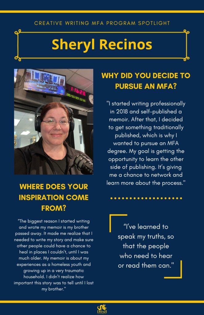 A blue background with yellow headers around the text. The Drexel University logo is at the bottom. The headings are in yellow and the regular text is in white. A photo of Sheryl is on the left. She has red hair in a ponytail. She is wearing black headphones, glasses, and a black jacket and shirt. She is in a recording room. The text reads, “Why did you decide to pursue an MFA? 
‘I started writing professionally in 2018 and self-published a memoir. After that, I decided to get something traditionally published, which is why I wanted to pursue an MFA degree. My goal is getting the opportunity to learn the other side of publishing. It’s giving me a chance to network and learn more about the process.’
Where does your inspiration come from?
‘The biggest reason I started writing and wrote my memoir is my brother passed away. It made me realize that I needed to write my story and make sure other people could have a chance to heal in places I couldn’t, until I was much older. My memoir is about my experiences as a homeless youth and growing up in a very traumatic household. I didn’t realize how important this story was to tell until I lost my brother.’

‘I’ve learned to speak my truths, so that the people who need to hear or read them can.’”