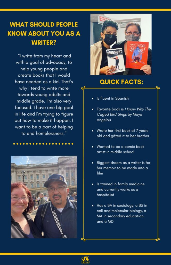 The same background and style as the first. The Drexel University logo is at the bottom. A photo of Sheryl is in the top right. Her red hair is in a ponytail. She’s wearing a grey mask and a black shirt. She is holding an orange book (not able to read the name). She is next to a person with black hair tied up in a bun, who is wearing a black mask and a white coat over a black outfit. They are holding Sheryl’s book, Hindsight. In the bottom left is a photo of Sheryl, smiling with her hair down outside in front of a large building. She is wearing a blue shirt under a black jacket and standing next to a person with glasses, a blue hat, and a blue button-up over a white shirt. The text reads, “What should people know about you as a writer?
‘I write from my heart and with a goal of advocacy, to help young people and create books that I would have needed as a kid. That’s why I tend to write more towards young adults and middle grade. I’m also very focused. I have one big goal in life and I’m trying to figure out how to make it happen. I want to be a part of helping to end homelessness.’

Quick Facts:
Is fluent in Spanish
Favorite book is I Know Why The Caged Bird Sings by Maya Angelou
Wrote her first book at 7 years old and gifted it to her brother
Wanted to be a comic book artist in middle school
Biggest dream as a writer is for her memoir to be made into a film
Is trained in family medicine and currently works as a hospitalist
Has a BA in sociology, a BS in cell and molecular biology, a MA in secondary education, and a MD”