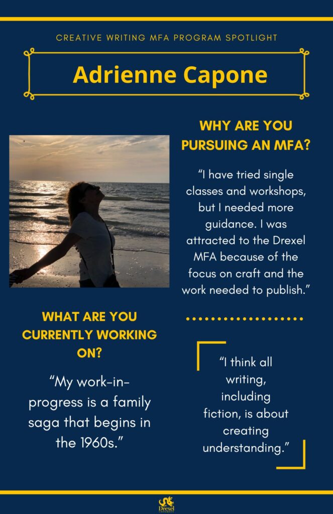A blue background with yellow headers around the text. The Drexel University logo is at the bottom. A header is at the top with small text above it. The small text reads, “Creative Writing MFA Program Spotlight” in all caps. The header reads, “Adrienne Capone.” The headings are in yellow and the regular text is in white. On the left is a photo of Adrienne, smiling in front of the ocean, with her arms stretched out. She has short, curly, light brown hair. She is wearing a white t-shirt, black sunglasses, and a black purse. The text reads, “Why are you pursuing an MFA? 
‘I have tried single classes and workshops, but I needed more guidance. I was attracted to the Drexel MFA because of the focus on craft and the work needed to publish.’
What are you currently working on?
‘My work-in-progress is a family saga that begins in the 1960s.’
‘I think all writing, including fiction, is about creating understanding.’”