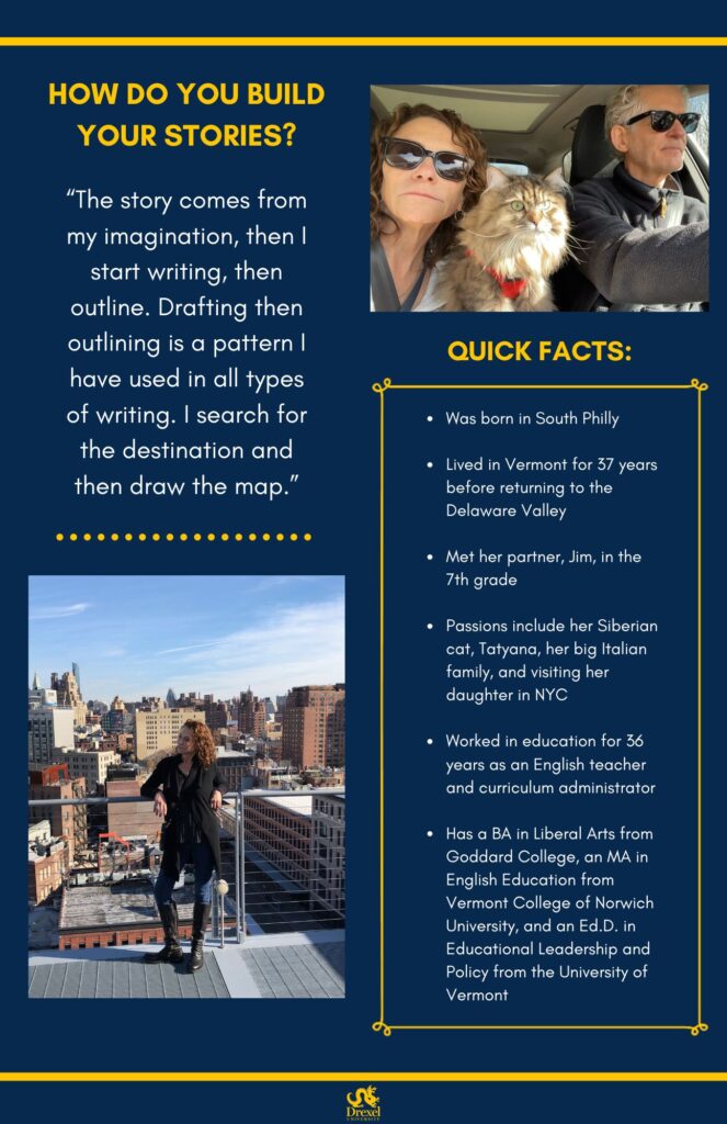 The same background and style as the first. The Drexel University logo is at the bottom. On the top right is a photo of Adrienne and her partner in the car. She is wearing a white shirt and black sunglasses, and has her cat on her lap. In the bottom left is a shot of Adrienne standing on a balcony that overlooks many tall city buildings. She is wearing red nail polish, a silver necklace, a polka dot shirt under a black cardigan, blue jeans, and tall black boots. The text reads, “How do you build your stories?
‘The story comes from my imagination, then I start writing, then outline. Drafting then outlining is a pattern I have used in all types of writing. I search for the destination and then draw the map.’


Quick Facts:
Was born in South Philly 
Lived in Vermont for 37 years before returning to the Delaware Valley 
Met her partner, Jim, in the 7th grade 
Passions include her Siberian cat, Tatyana, her big Italian family, and visiting her daughter in NYC 
Worked in education for 36 years as an English teacher and curriculum administrator
Has a BA in Liberal Arts from Goddard College, an MA in English Education from Vermont College of Norwich University, and an Ed.D. in Educational Leadership and Policy from the University of Vermont”