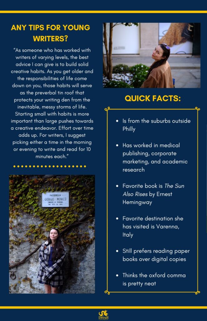 The same background and style as the first. The Drexel University logo is at the bottom. On the top right is a photo of Shannon, looking back and smiling outside. She has glasses on her head, is wearing a tan jacket, and has a blue and orange bag. On the bottom left is a photo of Shannon, smiling outside under a sign in Italian, surrounded by leaves. She has glasses on her head, and is wearing a black-and-white checkered shacket with a blue dress underneath. The text reads, “Any tips for young writers?
‘As someone who has worked with writers of varying levels, the best advice I can give is to build solid creative habits. As you get older and the responsibilities of life come down on you, those habits will serve as the preverbal tin roof that protects your writing den from the inevitable, messy storms of life. Starting small with habits is more important than large pushes towards a creative endeavor. Effort over time adds up. For writers, I suggest picking either a time in the morning or evening to write and read for 10 minutes each.’

Quick Facts:
Is from the suburbs outside Philly 
Has worked in medical publishing, corporate marketing, and academic research 
Favorite book is The Sun Also Rises by Ernest Hemingway 
Favorite destination she has visited is Varenna, Italy 
Still prefers reading paper books over digital copies 
Thinks the oxford comma is pretty neat”