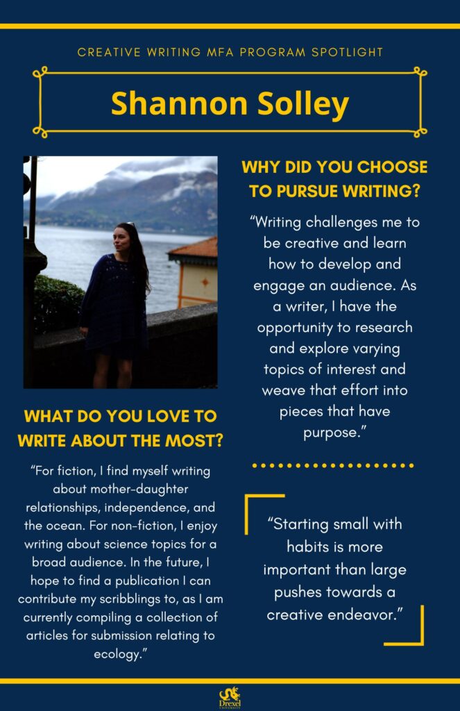 A blue background with yellow headers around the text. The Drexel University logo is at the bottom. The headings are in yellow and the regular text is in white. On the left is a photo of Shannon, smiling outside by an ocean or lake and mountains. She has long dark brown hair, glasses on her head, and is wearing a dark blue dress. The text reads, “Why did you choose to pursue writing?
‘Writing challenges me to be creative and learn how to develop and engage an audience. As a writer, I have the opportunity to research and explore varying topics of interest and weave that effort into pieces that have purpose.’
What do you love to write about the most?
‘For fiction, I find myself writing about mother-daughter relationships, independence, and the ocean. For non-fiction, I enjoy writing about science topics for a broad audience. In the future, I hope to find a publication I can contribute my scribblings to, as I am currently compiling a collection of articles for submission relating to ecology.’
‘Starting small with habits is more important than large pushes towards a creative endeavor.’