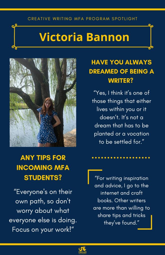 A blue background with yellow headers around the text. The Drexel University logo is at the bottom. The headings are in yellow and the regular text is in white. On the left is a photo of Victoria, smiling outside under a tree and in front of a lake. She has red hair and is wearing a blue and white floral dress. The text reads, “Have you always dreamed of being a writer?
‘Yes, I think it’s one of those things that either lives within you or it doesn’t. It’s not a dream that has to be planted or a vocation to be settled for.’
Any tips for incoming MFA students? 
‘Everyone's on their own path, so don't worry about what everyone else is doing. Focus on your work!’
‘For writing inspiration and advice, I go to the internet and craft books. Other writers are more than willing to share tips and tricks they’ve found.’”