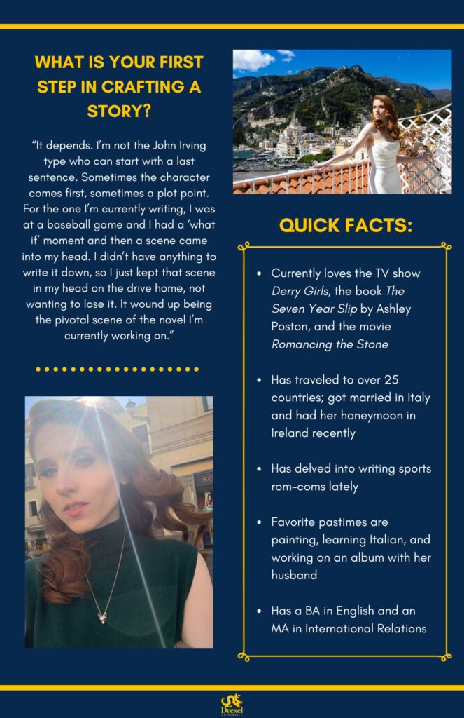 The same background and style as the first. The Drexel University logo is at the bottom. On the top right is a photo of Victoria, standing in front of a large city/mountain landscape, looking ove her shoulder. She is wearing a white dress. On the bottom left is a selfie of Victoria, standing in front of stores outside, and wearing a green short-sleeve turtleneck and a silver fox necklace. The text reads, “What is your first step in crafting a story?
‘It depends. I’m not the John Irving type who can start with a last sentence. Sometimes the character comes first, sometimes a plot point. For the one I’m currently writing, I was at a baseball game and I had a ‘what if’ moment and then a scene came into my head. I didn’t have anything to write it down, so I just kept that scene in my head on the drive home, not wanting to lose it. It wound up being the pivotal scene of the novel I’m currently working on.’

Quick Facts:
Currently loves the TV show Derry Girls, the book The Seven Year Slip by Ashley Poston, and the movie Romancing the Stone 
Has traveled to over 25 countries; got married in Italy and had her honeymoon in Ireland recently 
Has delved into writing sports rom-coms lately 
Favorite pastimes are painting, learning Italian, and working on an album with her husband 
Has a BA in English and an MA in International Relations”